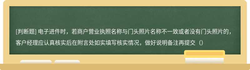 电子进件时，若商户营业执照名称与门头照片名称不一致或者没有门头照片的，客户经理应认真核实后在附言处如实填写核实情况，做好说明备注再提交（）