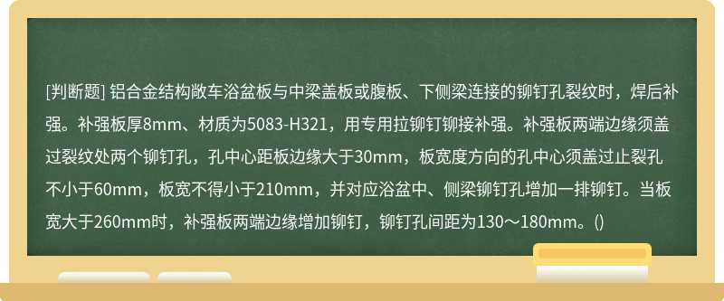 铝合金结构敞车浴盆板与中梁盖板或腹板、下侧梁连接的铆钉孔裂纹时，焊后补强。补强板厚8mm、材质为5083-H321，用专用拉铆钉铆接补强。补强板两端边缘须盖过裂纹处两个铆钉孔，孔中心距板边缘大于30mm，板宽度方向的孔中心须盖过止裂孔不小于60mm，板宽不得小于210mm，并对应浴盆中、侧梁铆钉孔增加一排铆钉。当板宽大于260mm时，补强板两端边缘增加铆钉，铆钉孔间距为130～180mm。()