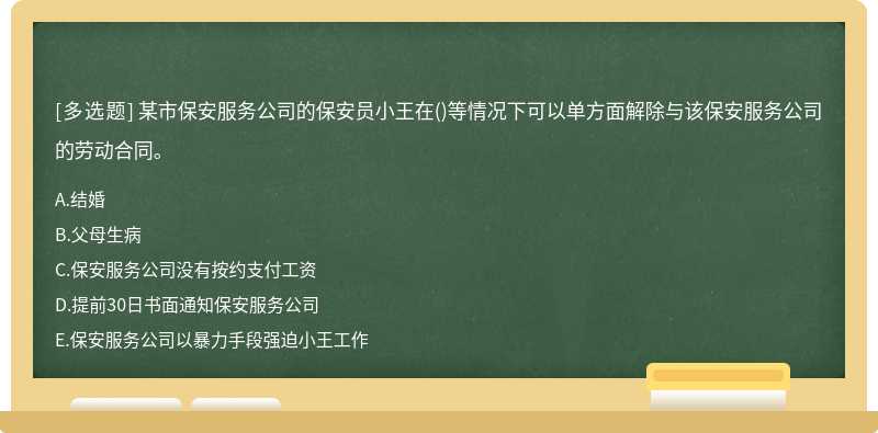 某市保安服务公司的保安员⼩王在()等情况下可以单⽅⾯解除与该保安服务公司的劳动合同。