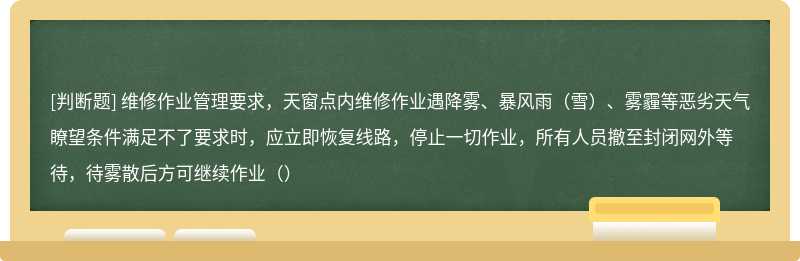 维修作业管理要求，天窗点内维修作业遇降雾、暴风雨（雪）、雾霾等恶劣天气瞭望条件满足不了要求时，应立即恢复线路，停止一切作业，所有人员撤至封闭网外等待，待雾散后方可继续作业（）