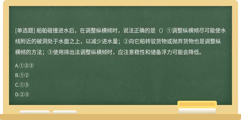 船舶碰撞进水后，在调整纵横倾时，说法正确的是（）①调整纵横倾尽可能使水线附近的破洞处于水面之上，以减少进水量；②向它船转驳货物或抛弃货物也是调整纵横倾的方法；③使用排出法调整纵横倾时，应注意稳性和储备浮力可能会降低。