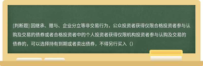 因继承、赠与、企业分立等非交易行为，公众投资者获得仅限合格投资者参与认购及交易的债券或者合格投资者中的个人投资者获得仅限机构投资者参与认购及交易的债券的，可以选择持有到期或者卖出债券，不得另行买入（）