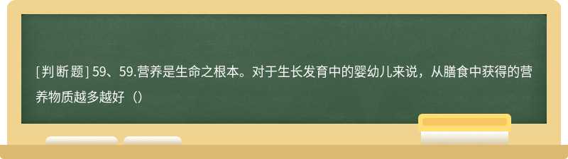 59、59.营养是生命之根本。对于生长发育中的婴幼儿来说，从膳食中获得的营养物质越多越好（）