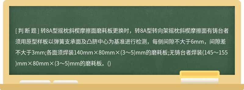 转8A型摇枕斜楔摩擦面磨耗板更换时，转8A型转向架摇枕斜楔摩擦面有铸台者须用原型样板以弹簧支承面及凸脐中心为基准进行检测，每侧间隙不大于6mm，间隙差不大于3mm;各面须焊装140mm×80mm×(3～5)mm的磨耗板;无铸台者焊装(145～155)mm×80mm×(3～5)mm的磨耗板。()