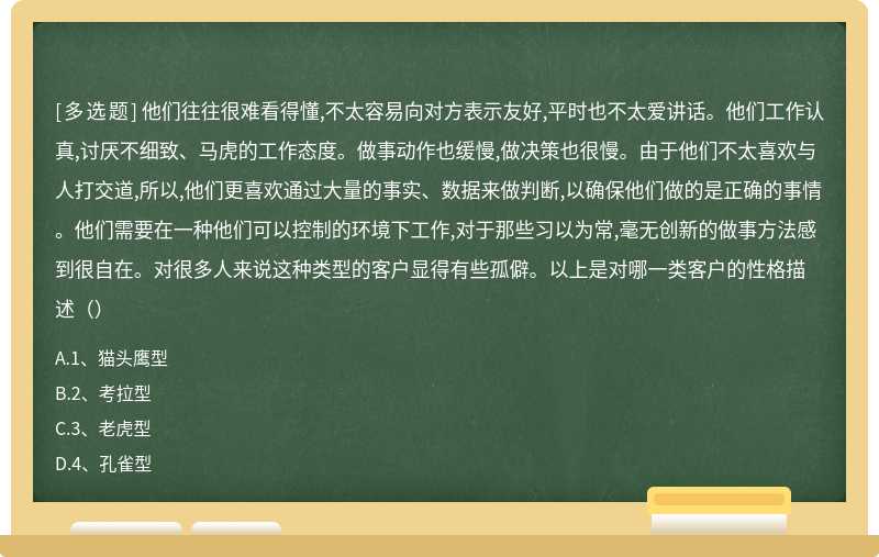 他们往往很难看得懂,不太容易向对方表示友好,平时也不太爱讲话。他们工作认真,讨厌不细致、马虎的工作态度。做事动作也缓慢,做决策也很慢。由于他们不太喜欢与人打交道,所以,他们更喜欢通过大量的事实、数据来做判断,以确保他们做的是正确的事情。他们需要在一种他们可以控制的环境下工作,对于那些习以为常,毫无创新的做事方法感到很自在。对很多人来说这种类型的客户显得有些孤僻。以上是对哪一类客户的性格描述（）