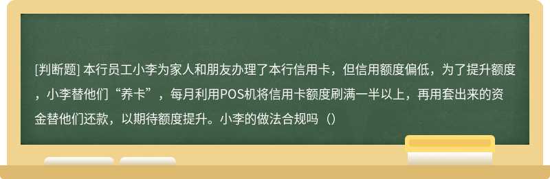 本行员工小李为家人和朋友办理了本行信用卡，但信用额度偏低，为了提升额度，小李替他们“养卡”，每月利用POS机将信用卡额度刷满一半以上，再用套出来的资金替他们还款，以期待额度提升。小李的做法合规吗（）