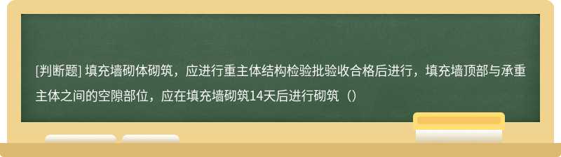 填充墙砌体砌筑，应进行重主体结构检验批验收合格后进行，填充墙顶部与承重主体之间的空隙部位，应在填充墙砌筑14天后进行砌筑（）