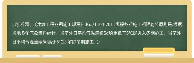 《建筑工程冬期施工规程》JGJ/T104-2011规程冬期施工期限划分原则是:根据当地多年气象资料统计，当室外日平均气温连续5d稳定低于5℃即进入冬期施工，当室外日平均气温连续5d高于5℃即解除冬期施工（）