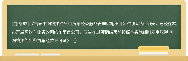 《吉安市网络预约出租汽车经营服务管理实施细则》过渡期为150天，已经在本市开展网约车业务的网约车平台公司，应当在过渡期结束前按照本实施细则规定取得《网络预约出租汽车经营许可证》（）