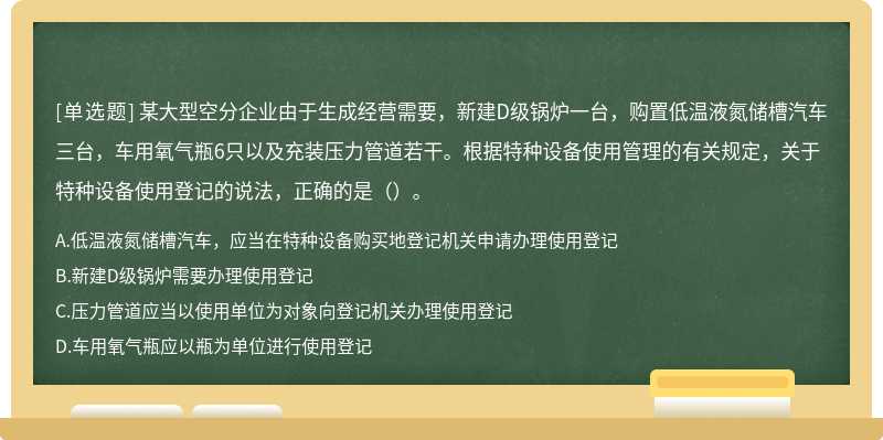 某大型空分企业由于生成经营需要，新建D级锅炉一台，购置低温液氮储槽汽车三台，车用氧气瓶6只以及充装压力管道若干。根据特种设备使用管理的有关规定，关于特种设备使用登记的说法，正确的是（）。