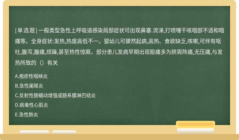 一般类型急性上呼吸道感染局部症状可出现鼻塞.流涕,打喷嚏干咳咽部不适和咽痛等。全身症状:发热,热度高低不一。婴幼儿可骤然起病,高热、食欲缺乏,咳嗽,可伴有呕吐,腹泻,腹痛,烦躁,甚至热性惊厥。部分患儿发病早期出现股痛多为脐周阵痛,无压痛,与发热所致的（）有关