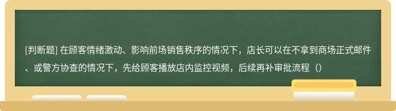 在顾客情绪激动、影响前场销售秩序的情况下，店长可以在不拿到商场正式邮件、或警方协查的情况下，先给顾客播放店内监控视频，后续再补审批流程（）