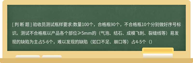 验收员测试瓶样要求:数量100个，合格瓶90个，不合格瓶10个分别做好序号标识。测试不合格瓶以产品各个部位≥5mm的（气泡、结石、成模飞刺、裂缝线等）易发现的缺陷为主占5-6个，难以发现的缺陷（如口不足、崩口等）占4-5个（）