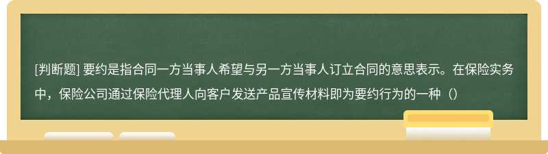 要约是指合同一方当事人希望与另一方当事人订立合同的意思表示。在保险实务中，保险公司通过保险代理人向客户发送产品宣传材料即为要约行为的一种（）