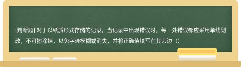 对于以纸质形式存储的记录，当记录中出现错误时，每一处错误都应采用单线划改，不可擦涂掉，以免字迹模糊或消失，并将正确值填写在其旁边（）