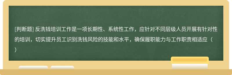 反洗钱培训工作是一项长期性、系统性工作，应针对不同层级人员开展有针对性的培训，切实提升员工识别洗钱风险的技能和水平，确保履职能力与工作职责相适应（）