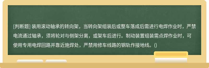 装用滚动轴承的转向架，当转向架组装后或整车落成后需进行电焊作业时，严禁电流通过轴承，须将轮对与侧架分离，或架车后进行。制动装置组装需点焊作业时，可使用专用电焊回路并靠近施焊处，严禁用修车线路的钢轨作接地线。()