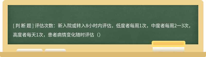 评估次数：新入院或转入8小时内评估，低度者每周1次，中度者每周2一3次，高度者每天1次，患者病情变化随时评估（）