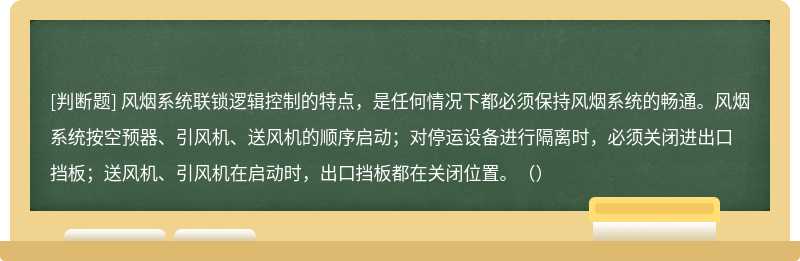 风烟系统联锁逻辑控制的特点，是任何情况下都必须保持风烟系统的畅通。风烟系统按空预器、引风机、送风机的顺序启动；对停运设备进行隔离时，必须关闭进出口挡板；送风机、引风机在启动时，出口挡板都在关闭位置。（）