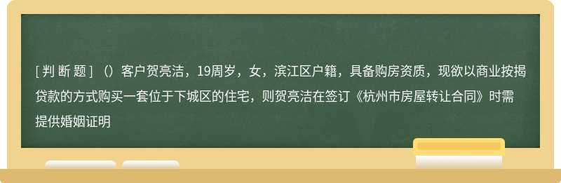 （）客户贺亮洁，19周岁，女，滨江区户籍，具备购房资质，现欲以商业按揭贷款的方式购买一套位于下城区的住宅，则贺亮洁在签订《杭州市房屋转让合同》时需提供婚姻证明