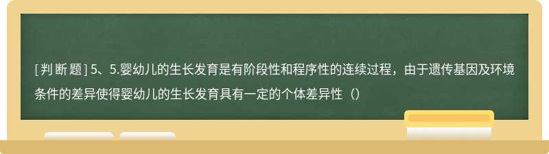 5、5.婴幼儿的生长发育是有阶段性和程序性的连续过程，由于遗传基因及环境条件的差异使得婴幼儿的生长发育具有一定的个体差异性（）