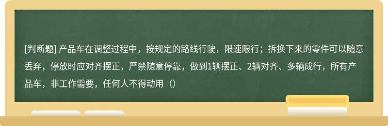 产品车在调整过程中，按规定的路线行驶，限速限行；拆换下来的零件可以随意丢弃，停放时应对齐摆正，严禁随意停靠，做到1辆摆正、2辆对齐、多辆成行，所有产品车，非工作需要，任何人不得动用（）