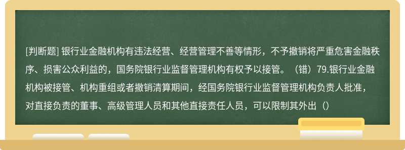 银行业金融机构有违法经营、经营管理不善等情形，不予撤销将严重危害金融秩序、损害公众利益的，国务院银行业监督管理机构有权予以接管。（错）79.银行业金融机构被接管、机构重组或者撤销清算期间，经国务院银行业监督管理机构负责人批准，对直接负责的董事、高级管理人员和其他直接责任人员，可以限制其外出（）