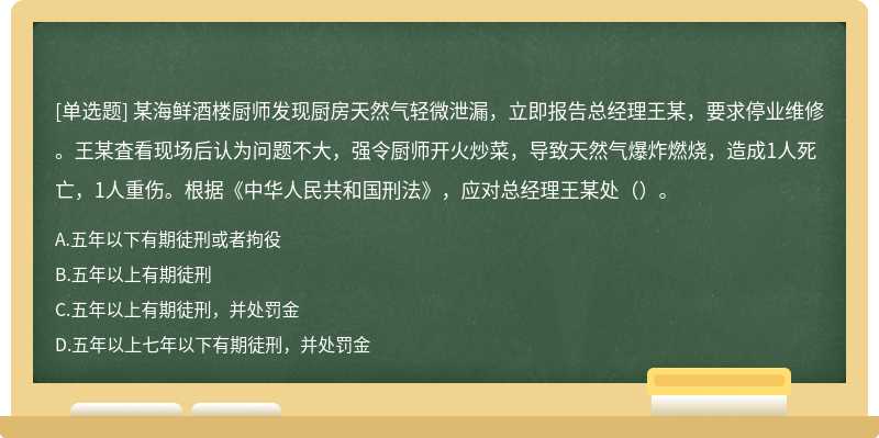 某海鲜酒楼厨师发现厨房天然气轻微泄漏，立即报告总经理王某，要求停业维修。王某査看现场后认为问题不大，强令厨师开火炒菜，导致天然气爆炸燃烧，造成1人死亡，1人重伤。根据《中华人民共和国刑法》，应对总经理王某处（）。