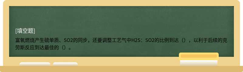 富氧燃烧产生硫单质、SO2的同步，还要调整工艺气中H2S：SO2的比例到达（），以利于后续的克劳斯反应到达最佳的（）。