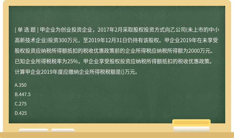 甲企业为创业投资企业，2017年2月采取股权投资方式向乙公司(未上市的中小高新技术企业)投资300万元，至2019年12月31日仍持有该股权。甲企业2019年在未享受股权投资应纳税所得额抵扣的税收优惠政策前的企业所得税应纳税所得额为2000万元。已知企业所得税税率为25%，甲企业享受股权投资应纳税所得额抵扣的税收优惠政策。计算甲企业2019年度应缴纳企业所得税税额是()万元。