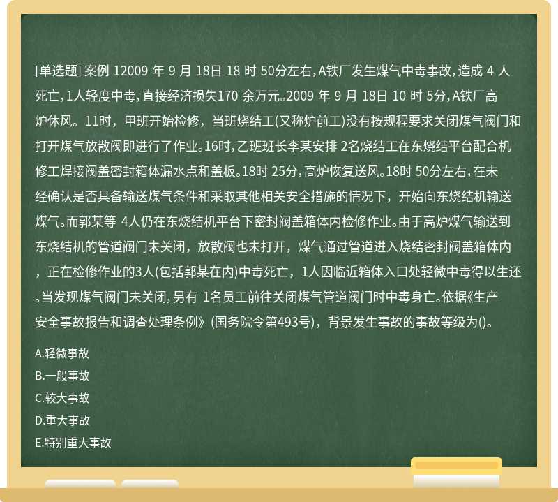 案例 12009 年 9 月 18日 18 时 50分左右，A铁厂发生煤气中毒事故，造成 4 人死亡，1人轻度中毒，直接经济损失170 余万元。2009 年 9 月 18日 10 时 5分，A铁厂高炉休风。11时，甲班开始检修，当班烧结工(又称炉前工)没有按规程要求关闭煤气阀门和打开煤气放散阀即进行了作业。16时，乙班班长李某安排 2名烧结工在东烧结平台配合机修工焊接阀盖密封箱体漏水点和盖板。18时 25分，高炉恢复送风。18时 50分左右，在未经确认是否具备输送煤气条件和采取其他相关安全措施的情况下，开始向东烧结机输送煤气。而郭某等 4人仍在东烧结机平台下密封阀盖箱体内检修作业。由于高炉煤气输送到东烧结机的管道阀门未关闭，放散阀也未打开，煤气通过管道进入烧结密封阀盖箱体内，正在检修作业的3人(包括郭某在内)中毒死亡，1人因临近箱体入口处轻微中毒得以生还。当发现煤气阀门未关闭，另有 1名员工前往关闭煤气管道阀门时中毒身亡。依据《生产安全事故报告和调查处理条例》(国务院令第493号)，背景发生事故的事故等级为()。