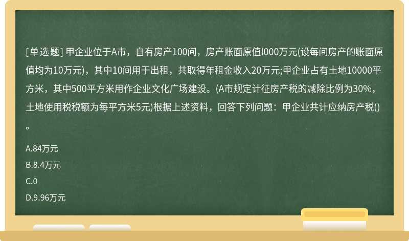 甲企业位于A市，自有房产100间，房产账面原值l000万元(设每间房产的账面原值均为10万元)，其中10间用于出租，共取得年租金收入20万元;甲企业占有土地10000平方米，其中500平方米用作企业文化广场建设。(A市规定计征房产税的减除比例为30%，土地使用税税额为每平方米5元)根据上述资料，回答下列问题：甲企业共计应纳房产税()。