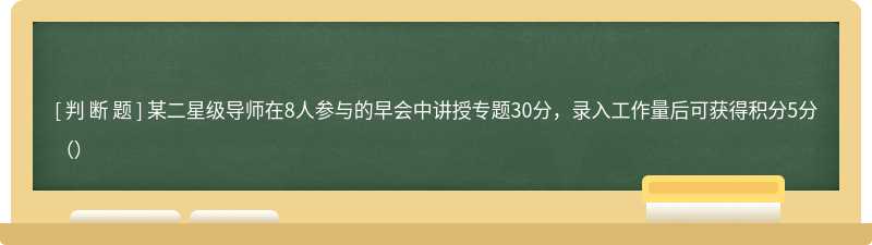 某二星级导师在8人参与的早会中讲授专题30分，录入工作量后可获得积分5分（）