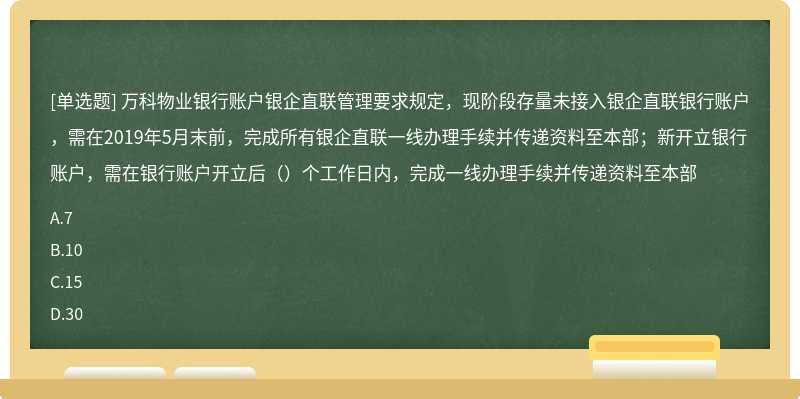 万科物业银行账户银企直联管理要求规定，现阶段存量未接入银企直联银行账户，需在2019年5月末前，完成所有银企直联一线办理手续并传递资料至本部；新开立银行账户，需在银行账户开立后（）个工作日内，完成一线办理手续并传递资料至本部