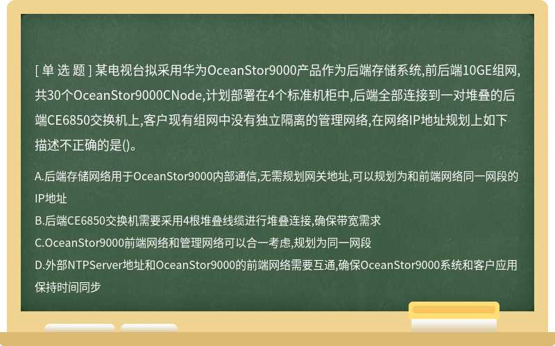 某电视台拟采用华为OceanStor9000产品作为后端存储系统,前后端10GE组网,共30个OceanStor9000CNode,计划部署在4个标准机柜中,后端全部连接到一对堆叠的后端CE6850交换机上,客户现有组网中没有独立隔离的管理网络,在网络IP地址规划上如下描述不正确的是()。