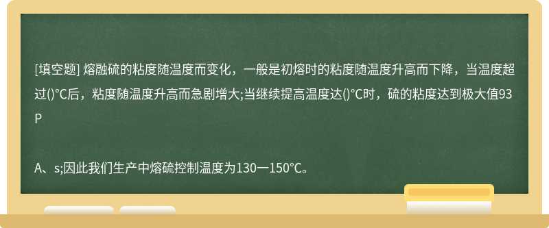 熔融硫的粘度随温度而变化，一般是初熔时的粘度随温度升高而下降，当温度超过()℃后，粘度随温度升高而急剧增大;当继续提高温度达()℃时，硫的粘度达到极大值93PA、s;因此我们生产中熔硫控制温度为130一150℃。