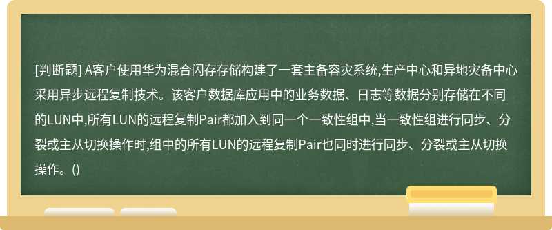 A客户使用华为混合闪存存储构建了一套主备容灾系统,生产中心和异地灾备中心采用异步远程复制技术。该客户数据库应用中的业务数据、日志等数据分别存储在不同的LUN中,所有LUN的远程复制Pair都加入到同一个一致性组中,当一致性组进行同步、分裂或主从切换操作时,组中的所有LUN的远程复制Pair也同时进行同步、分裂或主从切换操作。()