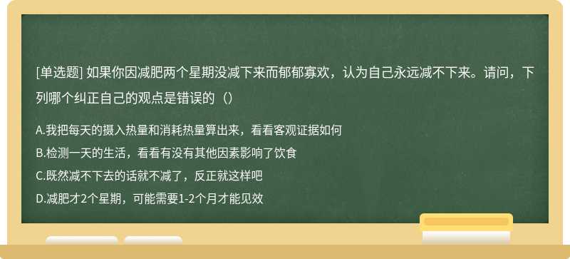 如果你因减肥两个星期没减下来而郁郁寡欢，认为自己永远减不下来。请问，下列哪个纠正自己的观点是错误的（）