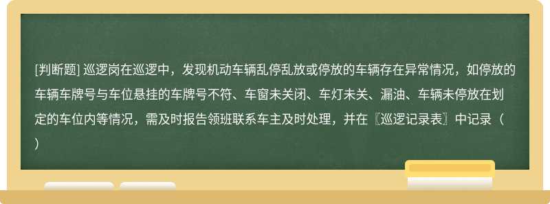 巡逻岗在巡逻中，发现机动车辆乱停乱放或停放的车辆存在异常情况，如停放的车辆车牌号与车位悬挂的车牌号不符、车窗未关闭、车灯未关、漏油、车辆未停放在划定的车位内等情况，需及时报告领班联系车主及时处理，并在〖巡逻记录表〗中记录（）