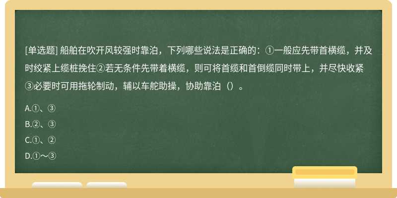 船舶在吹开风较强时靠泊，下列哪些说法是正确的：①一般应先带首横缆，并及时绞紧上缆桩挽住②若无条件先带着横缆，则可将首缆和首倒缆同时带上，并尽快收紧③必要时可用拖轮制动，辅以车舵助操，协助靠泊（）。