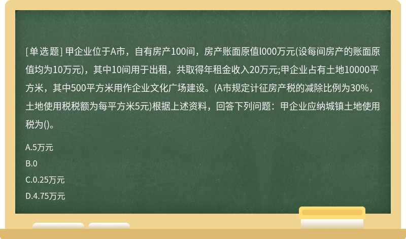 甲企业位于A市，自有房产100间，房产账面原值l000万元(设每间房产的账面原值均为10万元)，其中10间用于出租，共取得年租金收入20万元;甲企业占有土地10000平方米，其中500平方米用作企业文化广场建设。(A市规定计征房产税的减除比例为30%，土地使用税税额为每平方米5元)根据上述资料，回答下列问题：甲企业应纳城镇土地使用税为()。