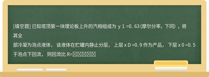 已知塔顶第一块理论板上升的汽相组成为 y 1 =0. 63（摩尔分率， 下同） ， 将其全部冷凝为泡点液体， 该液体在贮罐内静止分层， 上层 x D =0. 9 作为产品， 下层 x 0 =0. 5于泡点下回流， 则回流比 R=