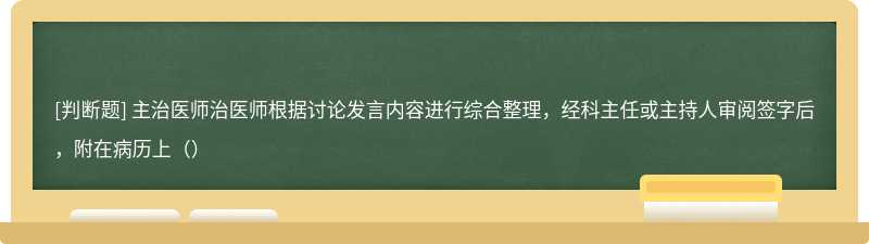 主治医师治医师根据讨论发言内容进行综合整理，经科主任或主持人审阅签字后，附在病历上（）