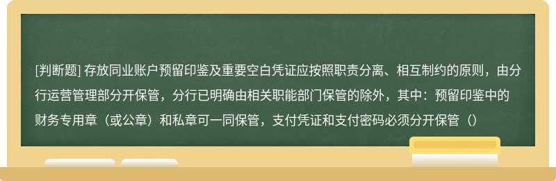 存放同业账户预留印鉴及重要空白凭证应按照职责分离、相互制约的原则，由分行运营管理部分开保管，分行已明确由相关职能部门保管的除外，其中：预留印鉴中的财务专用章（或公章）和私章可一同保管，支付凭证和支付密码必须分开保管（）