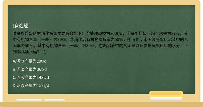 某餐厨垃圾厌氧消化系统主要参数如下：①处理规模为200t/d，②餐厨垃圾平均含水率为87％，其中有机物含量（干基）为90％，③消化后有机物降解率为50％，④消化结束固液分离后沼渣中的含固率为50％，其中有机物含量（干基）为80％。忽略沼液中的含固量以及参与厌氧反应的水分，下列哪几项正确？（）