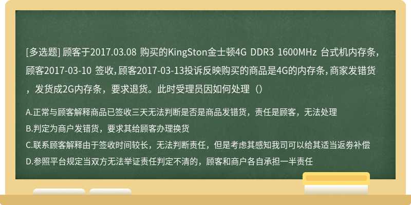顾客于2017.03.08 购买的KingSton金士顿4G DDR3 1600MHz 台式机内存条，顾客2017-03-10 签收，顾客2017-03-13投诉反映购买的商品是4G的内存条，商家发错货，发货成2G内存条，要求退货。此时受理员因如何处理（）