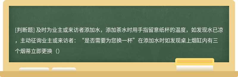 及时为业主或来访者添加水，添加茶水时用手指留意纸杯的温度，如发现水已凉，主动征询业主或来访者：“是否需要为您换一杯”在添加水时如发现桌上烟缸内有三个烟蒂立即更换（）