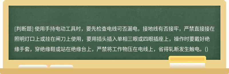 使用手持电动工具时，要先检查电线可否漏电，接地线有否接牢，严禁直接接在照明灯口上或挂在闸刀上使用，要用插头插入单相三眼或四眼插座上，操作时要戴好绝缘手套，穿绝缘鞋或站在绝缘台上，严禁将工作物压在电线上，省得轧断发生触电。()