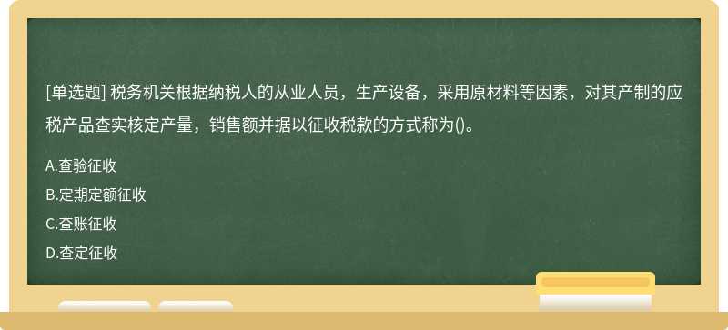 税务机关根据纳税人的从业人员，生产设备，采用原材料等因素，对其产制的应税产品查实核定产量，销售额并据以征收税款的方式称为()。