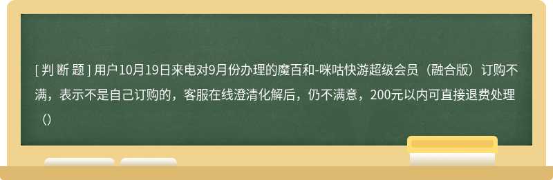 用户10月19日来电对9月份办理的魔百和-咪咕快游超级会员（融合版）订购不满，表示不是自己订购的，客服在线澄清化解后，仍不满意，200元以内可直接退费处理（）